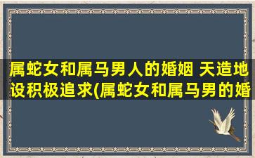 属蛇女和属马男人的婚姻 天造地设积极追求(属蛇女和属马男的婚姻应该积极追求，让天造地设的缘分绽放)